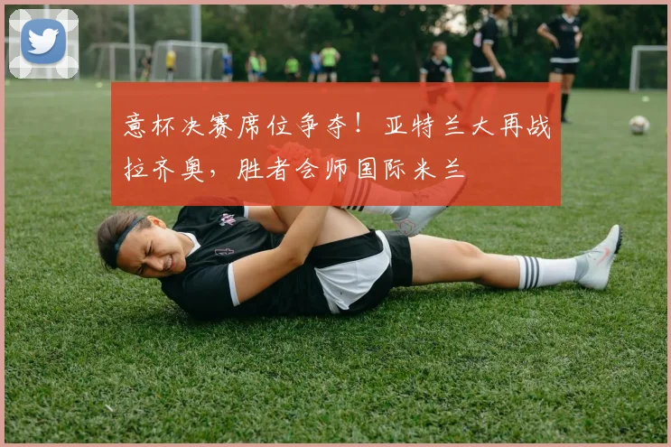 意杯决赛席位争夺！亚特兰大再战拉齐奥，胜者会师国际米兰