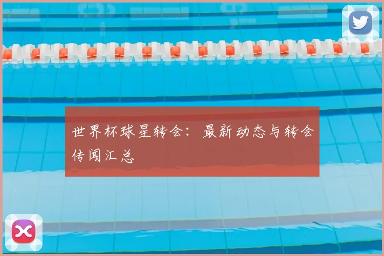 世界杯球星转会：最新动态与转会传闻汇总