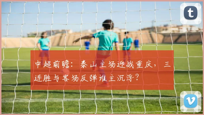 中超前瞻：泰山主场迎战重庆，三连胜与客场反弹谁主沉浮？