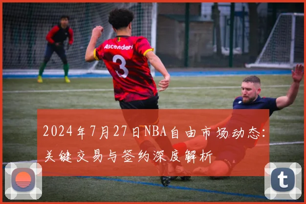 2024年7月27日NBA自由市场动态：关键交易与签约深度解析