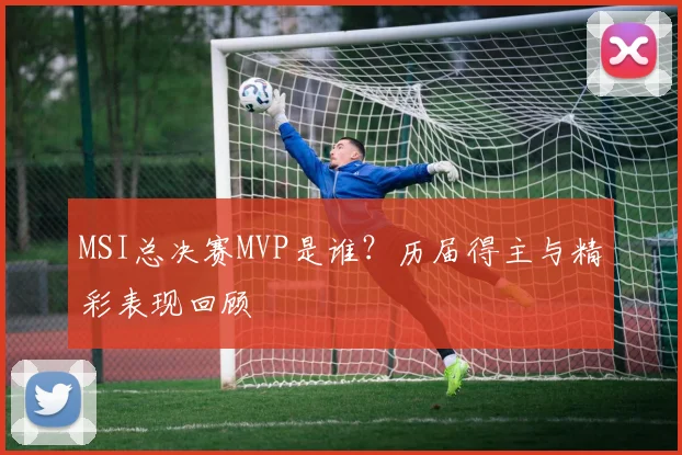 MSI总决赛MVP是谁？历届得主与精彩表现回顾
