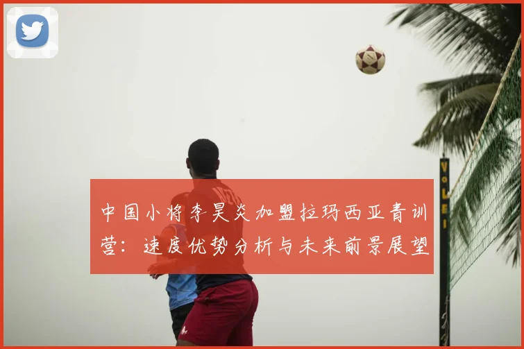 中国小将李昊炎加盟拉玛西亚青训营：速度优势分析与未来前景展望