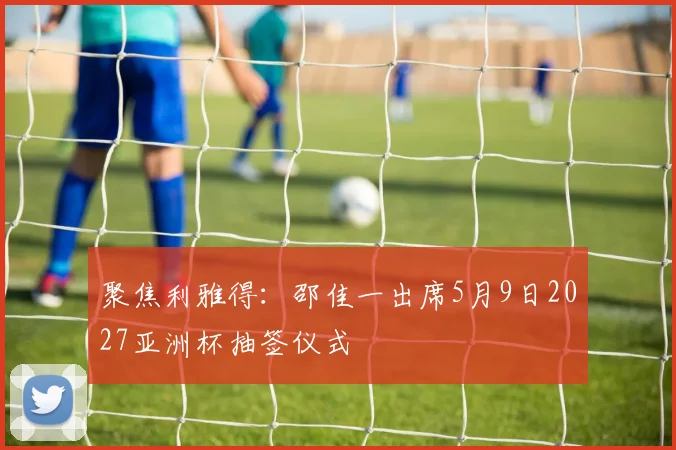 聚焦利雅得：邵佳一出席5月9日2027亚洲杯抽签仪式