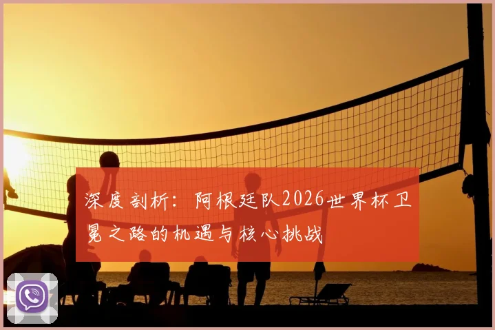 深度剖析：阿根廷队2026世界杯卫冕之路的机遇与核心挑战