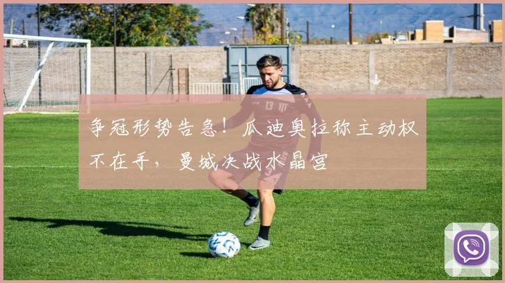 争冠形势告急！瓜迪奥拉称主动权不在手，曼城决战水晶宫