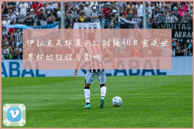 伊拉克足球复兴：时隔40年重返世界杯的征程与影响