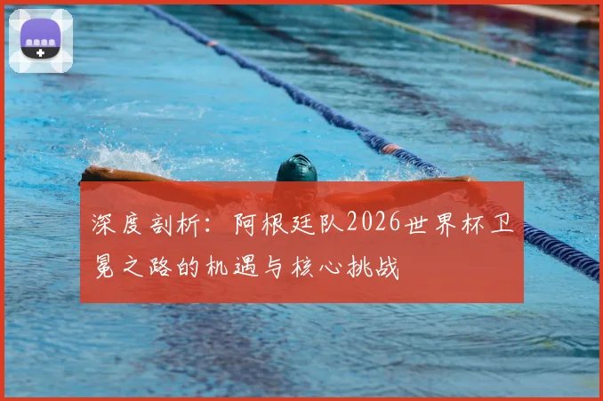 深度剖析：阿根廷队2026世界杯卫冕之路的机遇与核心挑战