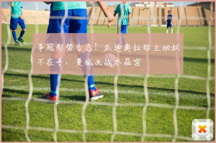 争冠形势告急！瓜迪奥拉称主动权不在手，曼城决战水晶宫