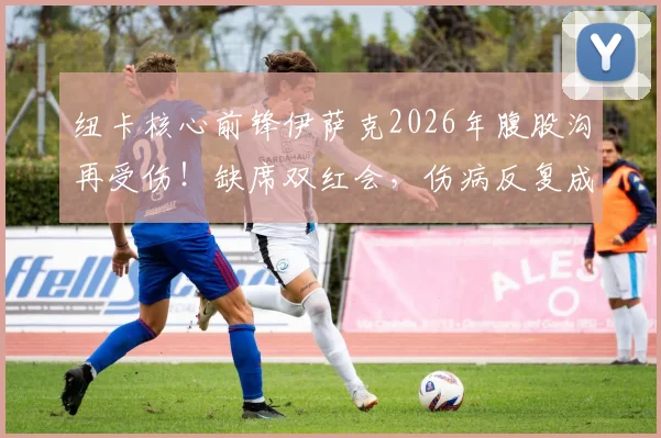 纽卡核心前锋伊萨克2026年腹股沟再受伤！缺席双红会，伤病反复成球队最大隐患